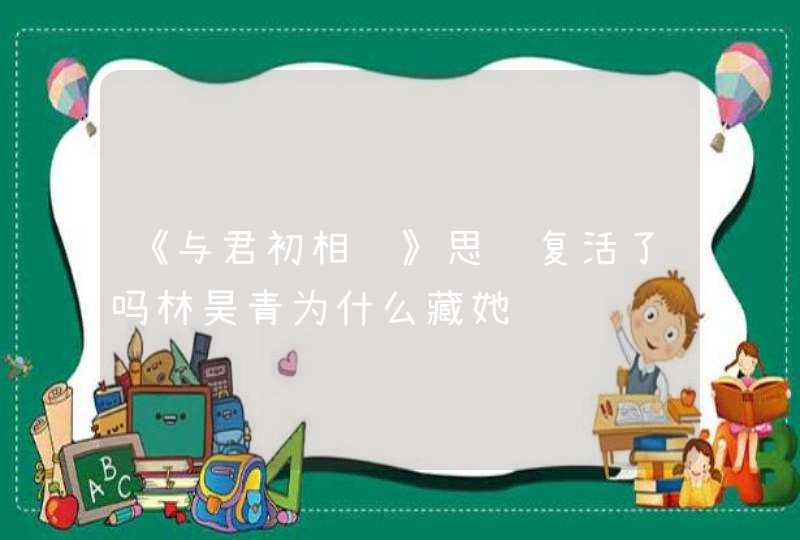 《与君初相识》思语复活了吗林昊青为什么藏她,第1张