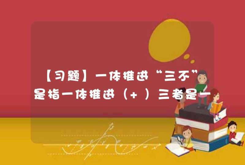 【习题】一体推进“三不”是指一体推进（ ）三者是一个有机整体，不是三个阶段的划分，也不是三个环节的割裂。,第1张