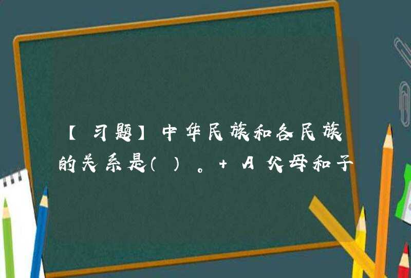 【习题】中华民族和各民族的关系是（）。 A父母和子女的关系 B两个大家庭的关系 C大家庭和家庭成员的关系,第1张