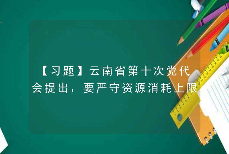 【习题】云南省第十次党代会提出，要严守资源消耗上限、环境质量底线、生态保护,第1张