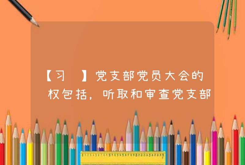 【习题】党支部党员大会的职权包括，听取和审查党支部委员会的（ ），按照规定开展党支部选举工作，讨论和表决,第1张