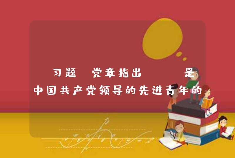 【习题】党章指出，（）是中国共产党领导的先进青年的群团组织，是广大青年在实践中学习中国特色社会主义和共产主义的学校，是党的助手和后备军。,第1张