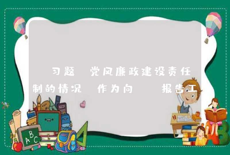 【习题】党风廉政建设责任制的情况，作为向（）报告工作的一项重要内容,第1张