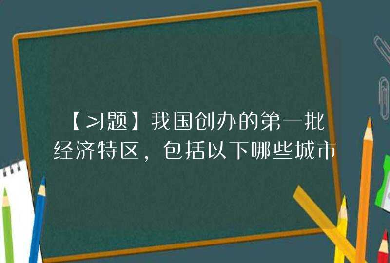 【习题】我国创办的第一批经济特区，包括以下哪些城市？ A 深圳 B 厦门 C 珠海 D 汕头,第1张