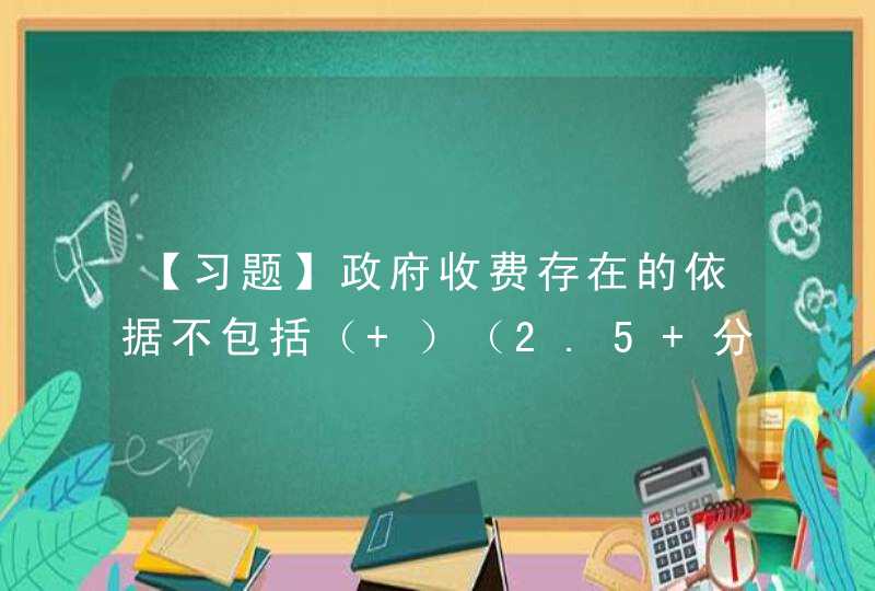 【习题】政府收费存在的依据不包括（ ）（2.5 分） A．提供公共产品的需要 B．消除“,第1张