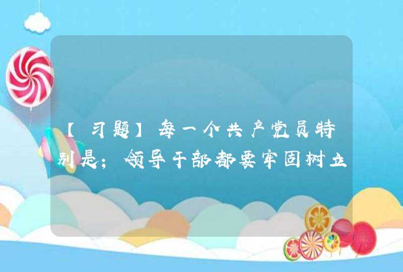 【习题】每一个共产党员特别是；领导干部都要牢固树立党章意识，自觉用党章规范自己的一言一行，在任何情况下都,第1张