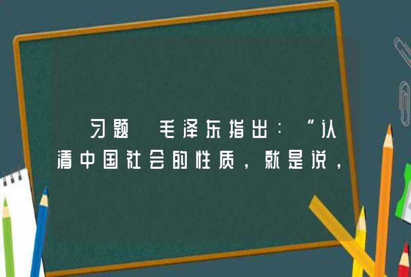 【习题】毛泽东指出：“认清中国社会的性质，就是说，认清中国的国情，乃是认清一切革命问题的基本的根据。”近,第1张