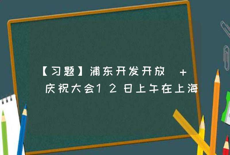 【习题】浦东开发开放( )庆祝大会12日上午在上海世博中心举行。中共中央总书记、国家主席、中央军委主席习近平出席大会并发表重要讲话,第1张