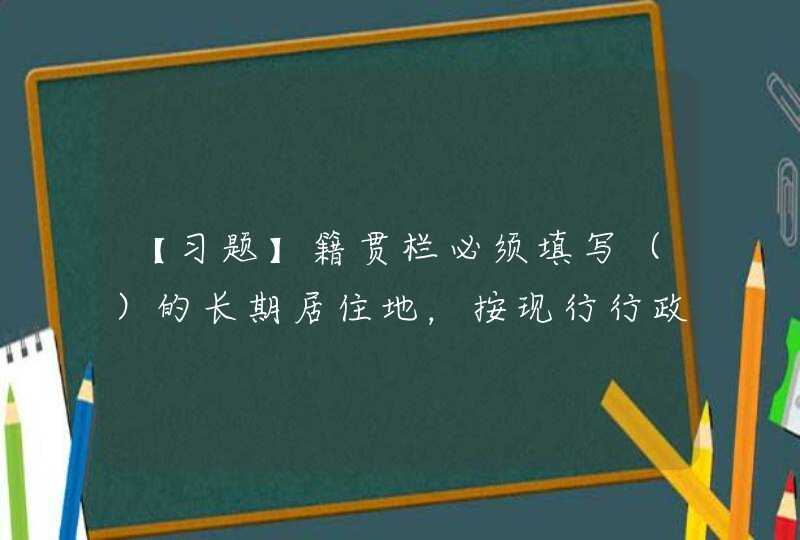 【习题】籍贯栏必须填写（）的长期居住地，按现行行政区划填写到县（市、区）即可。,第1张