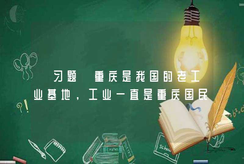 【习题】重庆是我国的老工业基地，工业一直是重庆国民经济的主体，在第二产业中占有绝对比重。重庆直辖以来，第,第1张