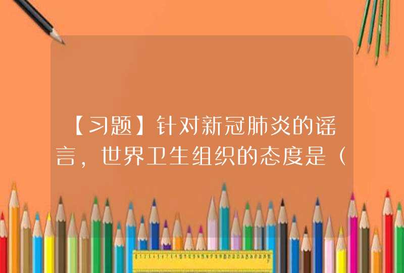 【习题】针对新冠肺炎的谣言，世界卫生组织的态度是（ ）,第1张