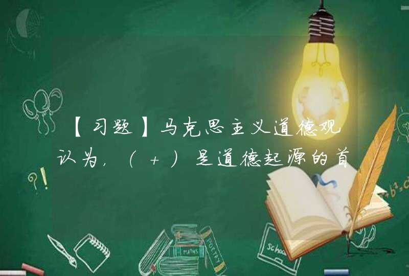 【习题】马克思主义道德观认为，（ ）是道德起源的首要前提,第1张