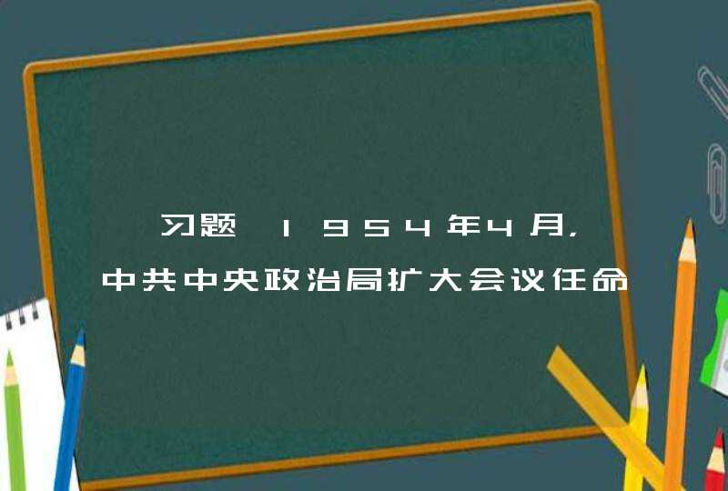 【习题】1954年4月，中共中央政治局扩大会议任命（ ）为中央秘书长,第1张