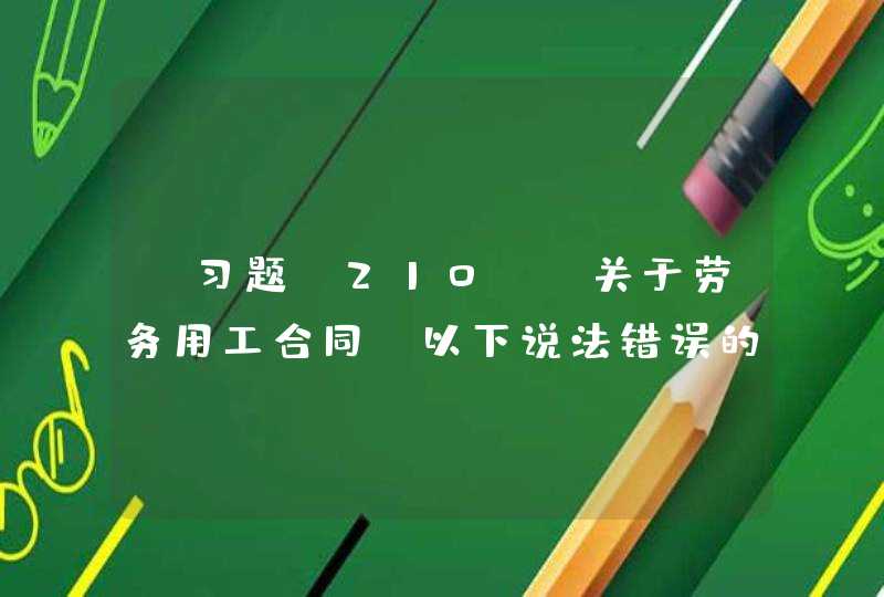 【习题】210)、关于劳务用工合同，以下说法错误的是（ ）(3分)A、劳务用工合同是在劳务派遣单位与劳动者订立劳动合同的基础上订立B、劳务用工合同是劳动者与用工单位之间的劳动合同C、,第1张