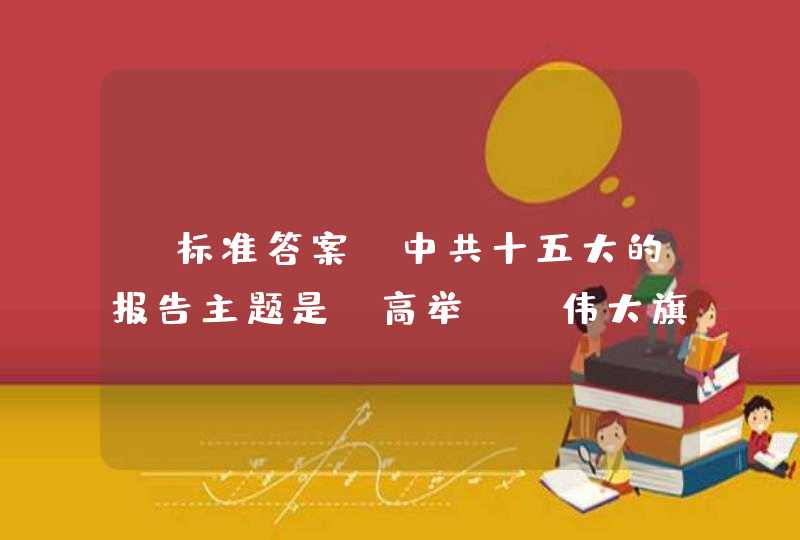 【标准答案】中共十五大的报告主题是：高举()伟大旗帜，把建设有中国特色社会主义事业全面推向21世纪。,第1张