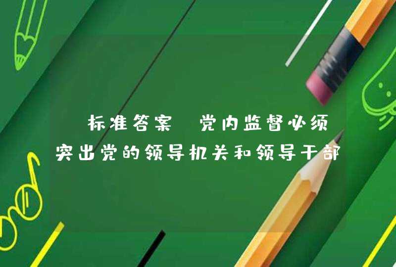 【标准答案】党内监督必须突出党的领导机关和领导干部特别是主要领导干部（判断）,第1张