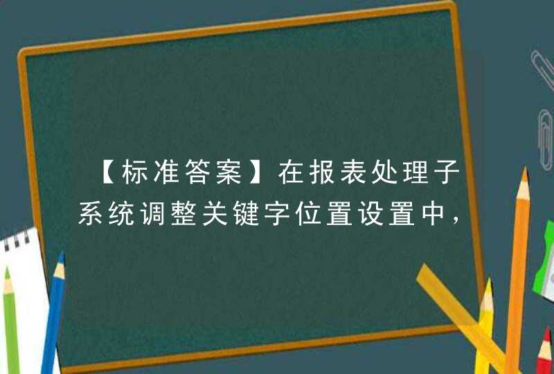 【标准答案】在报表处理子系统调整关键字位置设置中，在需要调整位置的“年”后面输入的偏移量为正250时，这里正数值指的是：（）。A. 表示向左移B. 表示向右移动C. 表示向上移动D. 表示向下,第1张