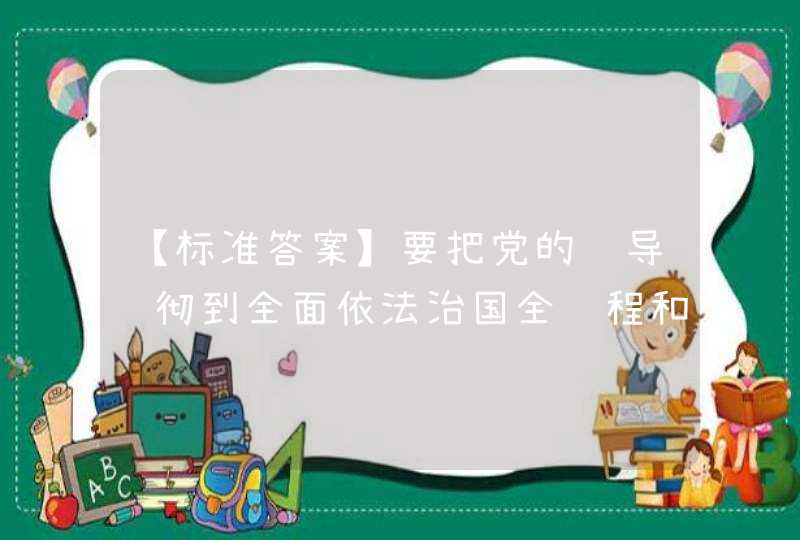 【标准答案】要把党的领导贯彻到全面依法治国全过程和各方面，具体落实到党（ ）的各环节。,第1张