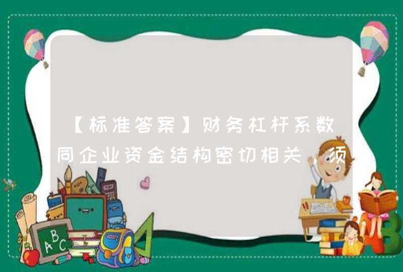 【标准答案】财务杠杆系数同企业资金结构密切相关，须支付固定性资金成本的债务资金所占比重越大，企业的财务杠杆系数().,第1张