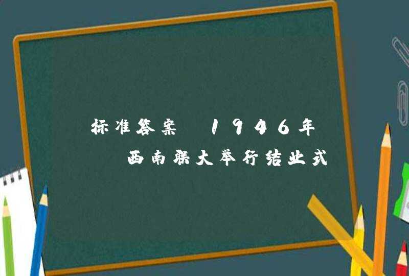 【标准答案】1946年（ ），西南联大举行结业式，联大学生分别复员到北京大学、清华大学、南开大学，昆明的民主力量随之输送到全国各地。,第1张