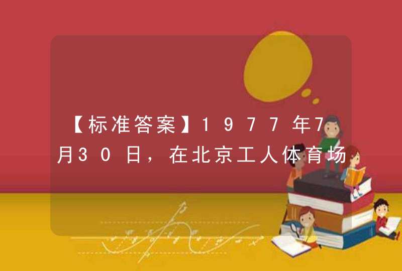 【标准答案】1977年7月30日，在北京工人体育场举行的（）成为邓小平复出后第一次公开在群众场合的亮相。,第1张
