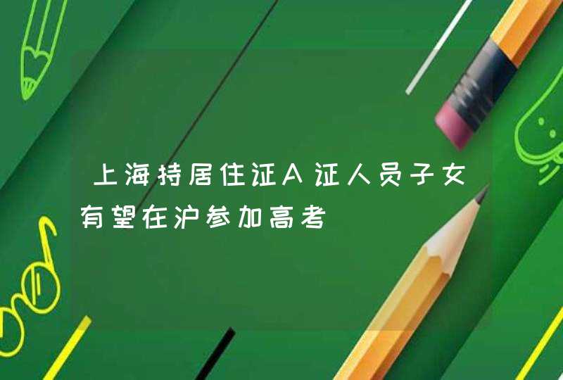 上海持居住证A证人员子女有望在沪参加高考,第1张