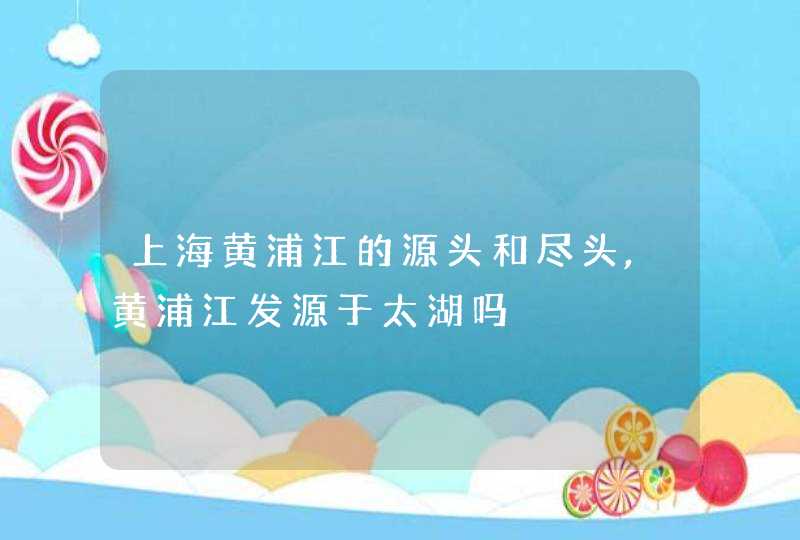 上海黄浦江的源头和尽头,黄浦江发源于太湖吗,第1张