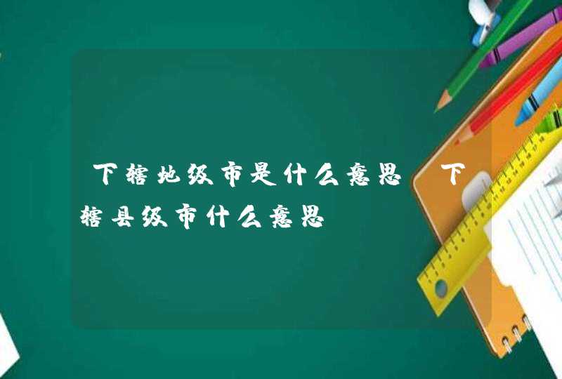 下辖地级市是什么意思,下辖县级市什么意思,第1张