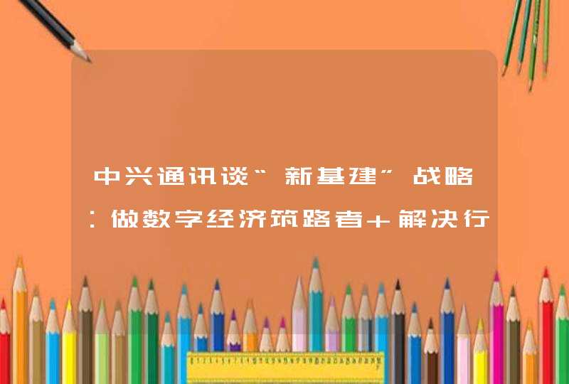 中兴通讯谈“新基建”战略：做数字经济筑路者 解决行业数字化短板问题,第1张