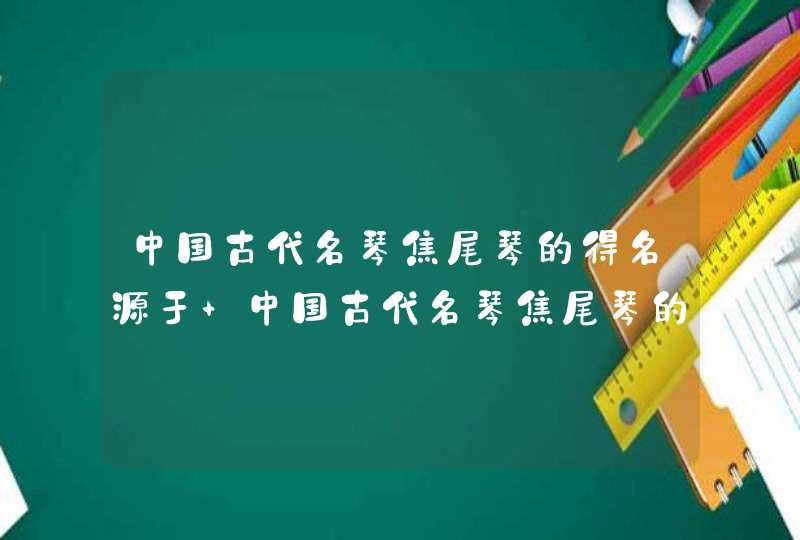 中国古代名琴焦尾琴的得名源于 中国古代名琴焦尾琴的得名源于谁,第1张