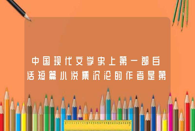 中国现代文学史上第一部白话短篇小说集沉沦的作者是第一部白话短篇小说集作者是谁,第1张