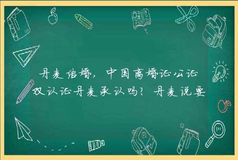 丹麦结婚,中国离婚证公证双认证丹麦承认吗？丹麦说要我的离婚判决书公证认证，可是我是有离婚证的，我,第1张