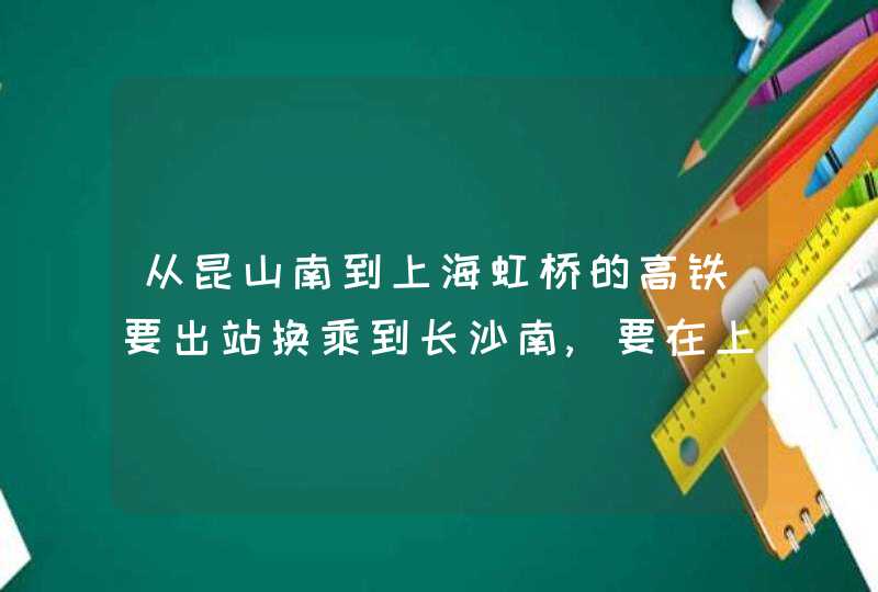 从昆山南到上海虹桥的高铁要出站换乘到长沙南,要在上海虹桥出站,第1张