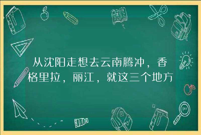 从沈阳走想去云南腾冲，香格里拉，丽江，就这三个地方，哪位好心人帮忙计划下，现在完全不知先去哪怎么走,第1张