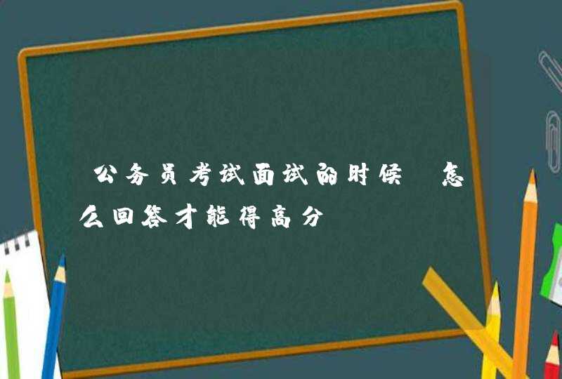 公务员考试面试的时候，怎么回答才能得高分？,第1张