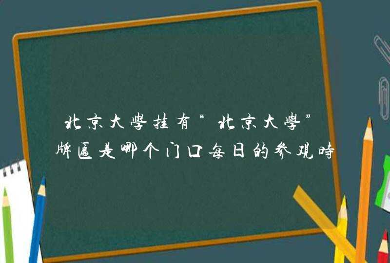 北京大学挂有“北京大学”牌匾是哪个门口每日的参观时间段是从什么时候到什么时候,第1张