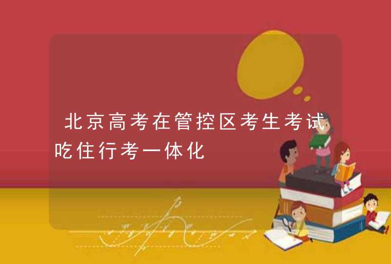 北京高考在管控区考生考试吃住行考一体化,第1张