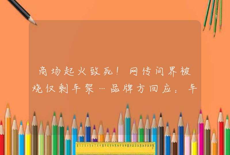 商场起火致死！网传问界被烧仅剩车架…品牌方回应：车辆后台数据无异常，起火原因待权威调查,第1张