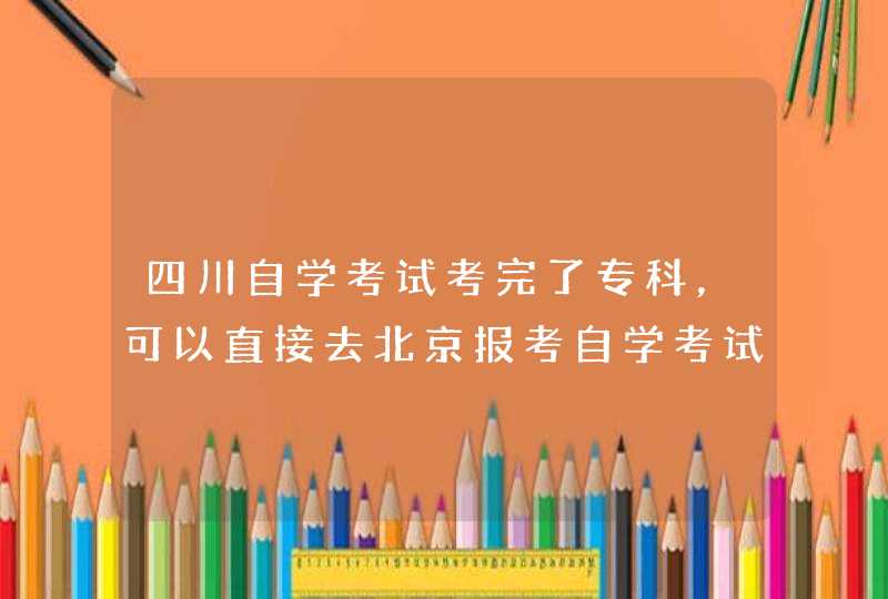 四川自学考试考完了专科，可以直接去北京报考自学考试的本科吗,第1张