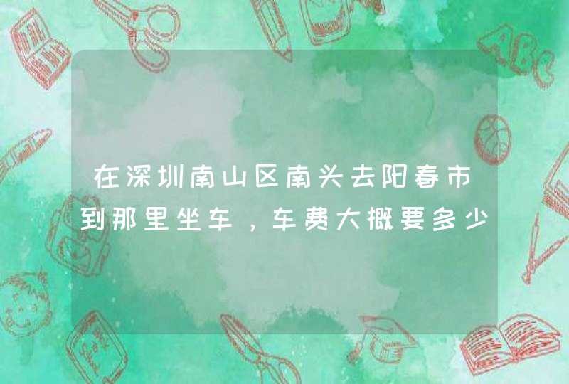 在深圳南山区南头去阳春市到那里坐车，车费大概要多少？最快捷的方式是什么？,第1张