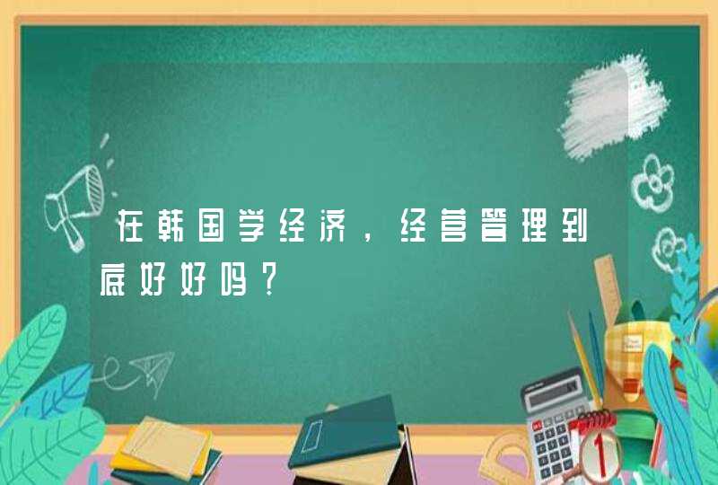 在韩国学经济，经营管理到底好好吗？,第1张