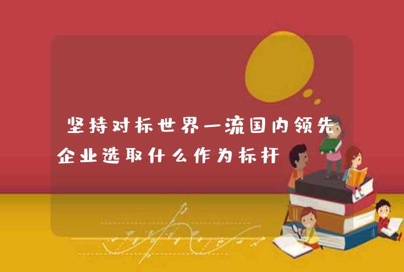 坚持对标世界一流国内领先企业选取什么作为标杆,第1张