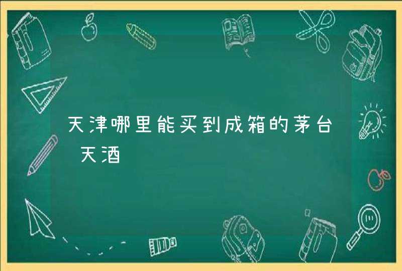 天津哪里能买到成箱的茅台飞天酒,第1张