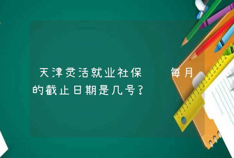 天津灵活就业社保缴费每月的截止日期是几号?,第1张
