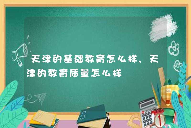 天津的基础教育怎么样,天津的教育质量怎么样,第1张