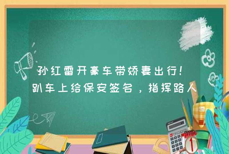 孙红雷开豪车带娇妻出行！趴车上给保安签名，指挥路人倒车接地气,第1张