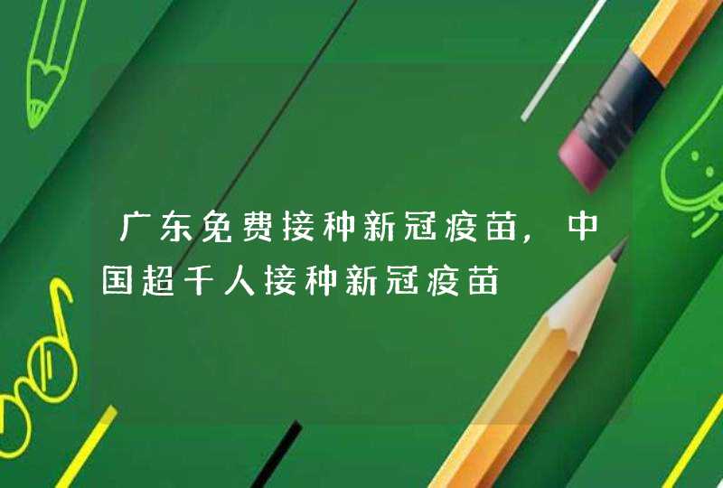 广东免费接种新冠疫苗,中国超千人接种新冠疫苗,第1张