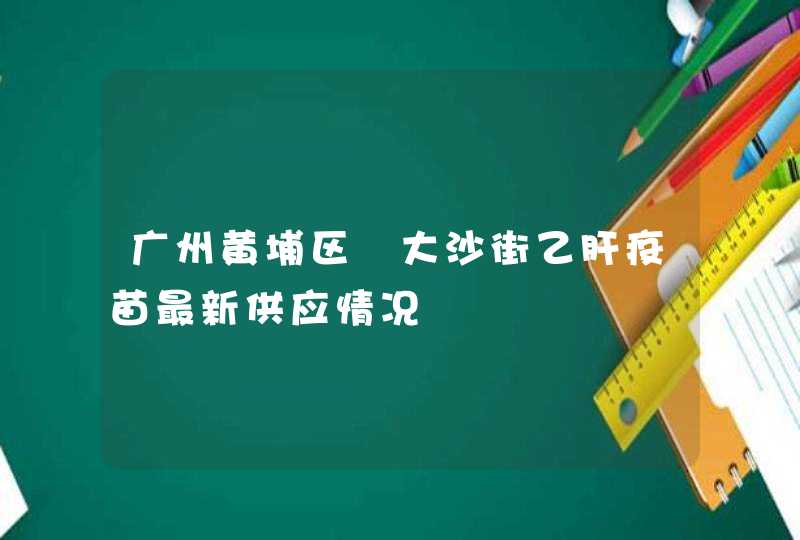 广州黄埔区​大沙街乙肝疫苗最新供应情况,第1张