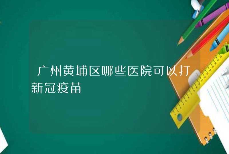 广州黄埔区哪些医院可以打新冠疫苗,第1张