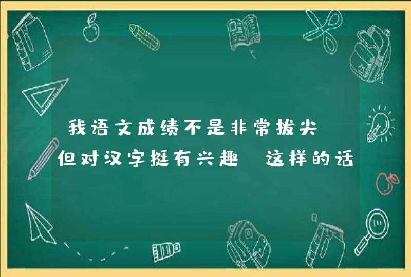 我语文成绩不是非常拔尖，但对汉字挺有兴趣，这样的话，大学选中文系如何？中文系里有研究汉字和学隶书...,第1张